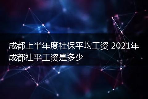 成都上半年度社保平均工资 2021年成都社平工资是多少