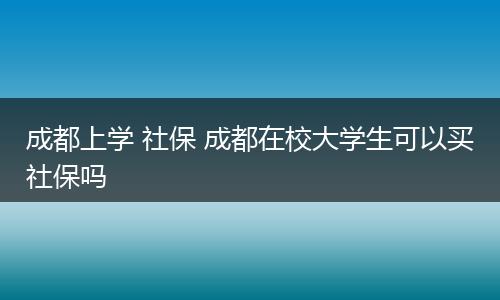 成都上学 社保 成都在校大学生可以买社保吗