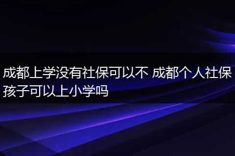 成都上学没有社保可以不 成都个人社保孩子可以上小学吗