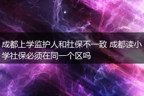 成都上学监护人和社保不一致 成都读小学社保必须在同一个区吗