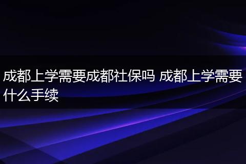 成都上学需要成都社保吗 成都上学需要什么手续