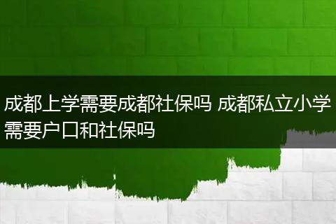 成都上学需要成都社保吗 成都私立小学需要户口和社保吗