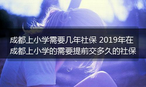成都上小学需要几年社保 2019年在成都上小学的需要提前交多久的社保