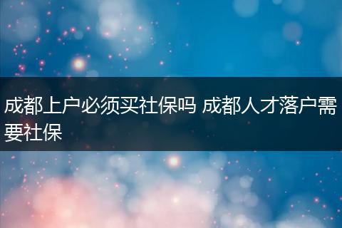 成都上户必须买社保吗 成都人才落户需要社保