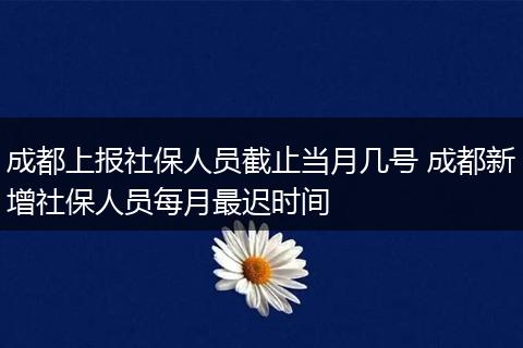 成都上报社保人员截止当月几号 成都新增社保人员每月最迟时间