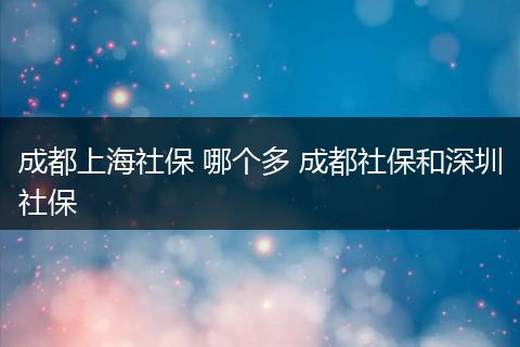 成都上海社保 哪个多 成都社保和深圳社保