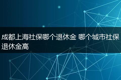 成都上海社保哪个退休金 哪个城市社保退休金高