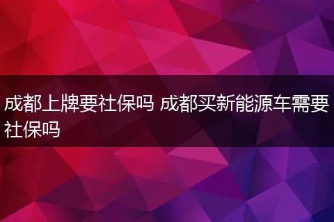 成都上牌要社保吗 成都买新能源车需要社保吗