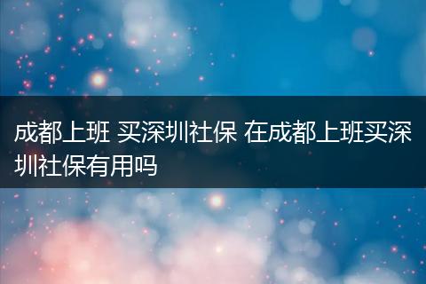 成都上班 买深圳社保 在成都上班买深圳社保有用吗