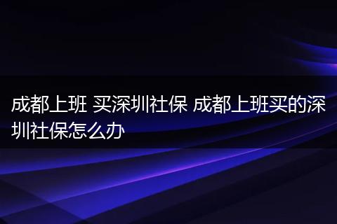 成都上班 买深圳社保 成都上班买的深圳社保怎么办