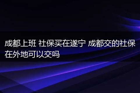 成都上班 社保买在遂宁 成都交的社保在外地可以交吗