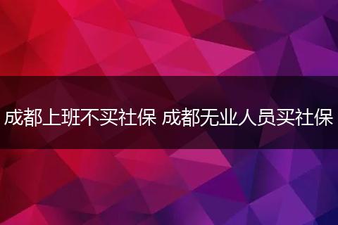 成都上班不买社保 成都无业人员买社保