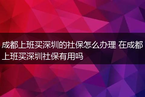 成都上班买深圳的社保怎么办理 在成都上班买深圳社保有用吗