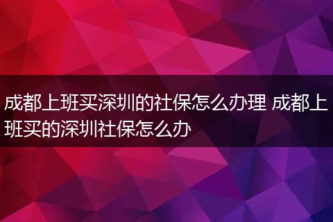成都上班买深圳的社保怎么办理 成都上班买的深圳社保怎么办