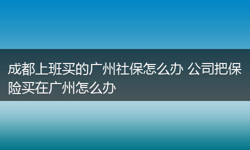 成都上班买的广州社保怎么办 公司把保险买在广州怎么办