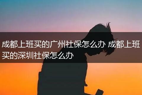 成都上班买的广州社保怎么办 成都上班买的深圳社保怎么办