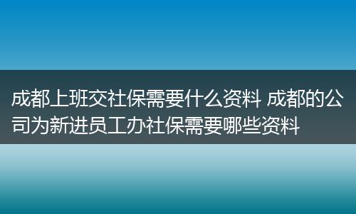 成都上班交社保需要什么资料 成都的公司为新进员工办社保需要哪些资料