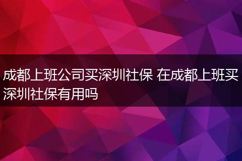 成都上班公司买深圳社保 在成都上班买深圳社保有用吗