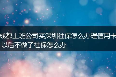 成都上班公司买深圳社保怎么办理信用卡 以后不做了社保怎么办