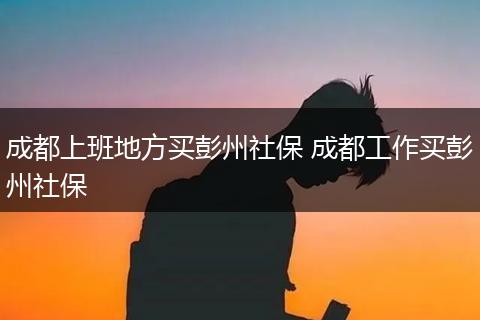 成都上班地方买彭州社保 成都工作买彭州社保
