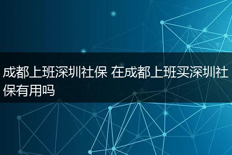 成都上班深圳社保 在成都上班买深圳社保有用吗