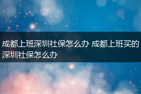 成都上班深圳社保怎么办 成都上班买的深圳社保怎么办