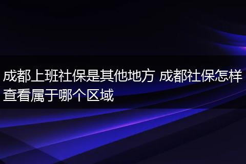 成都上班社保是其他地方 成都社保怎样查看属于哪个区域