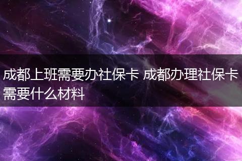 成都上班需要办社保卡 成都办理社保卡需要什么材料