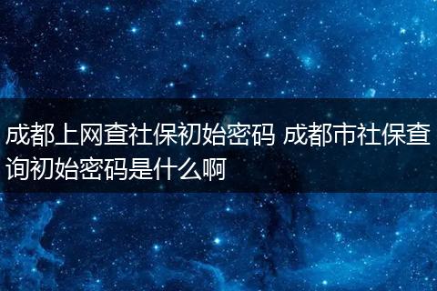 成都上网查社保初始密码 成都市社保查询初始密码是什么啊