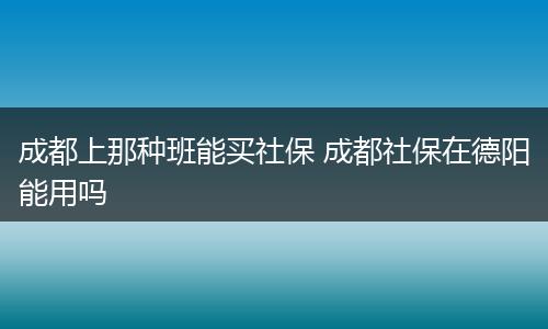 成都上那种班能买社保 成都社保在德阳能用吗