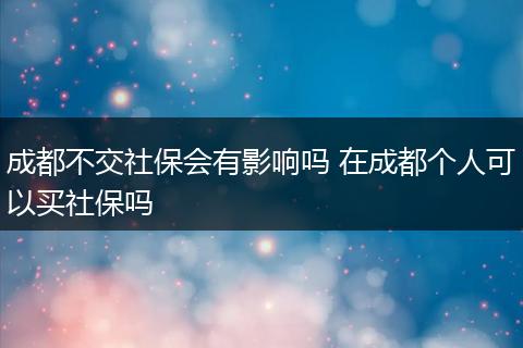 成都不交社保会有影响吗 在成都个人可以买社保吗