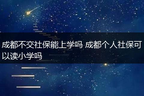 成都不交社保能上学吗 成都个人社保可以读小学吗