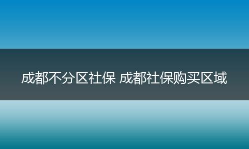 成都不分区社保 成都社保购买区域