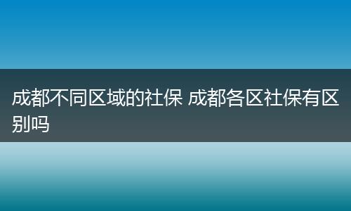 成都不同区域的社保 成都各区社保有区别吗
