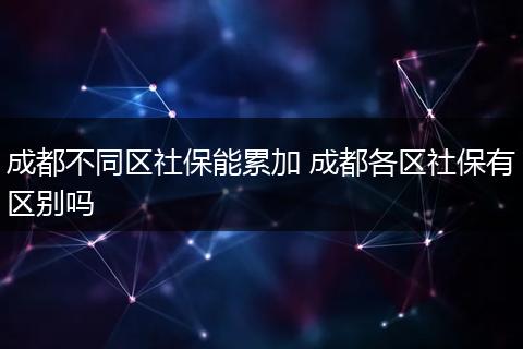 成都不同区社保能累加 成都各区社保有区别吗