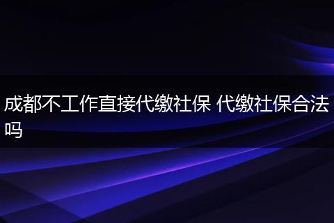 成都不工作直接代缴社保 代缴社保合法吗