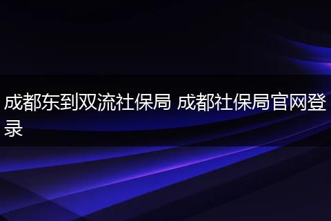 成都东到双流社保局 成都社保局官网登录