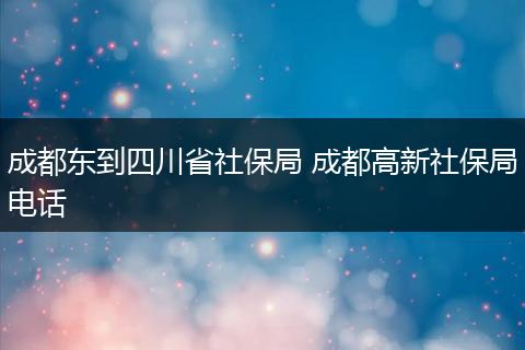 成都东到四川省社保局 成都高新社保局电话