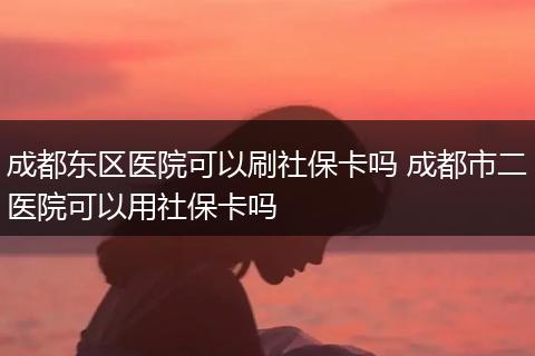 成都东区医院可以刷社保卡吗 成都市二医院可以用社保卡吗