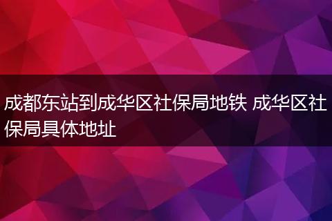 成都东站到成华区社保局地铁 成华区社保局具体地址