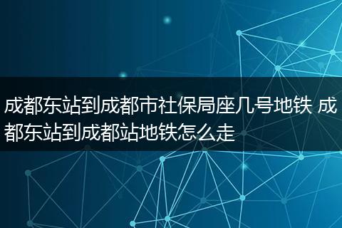成都东站到成都市社保局座几号地铁 成都东站到成都站地铁怎么走