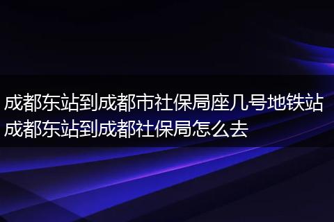 成都东站到成都市社保局座几号地铁站 成都东站到成都社保局怎么去