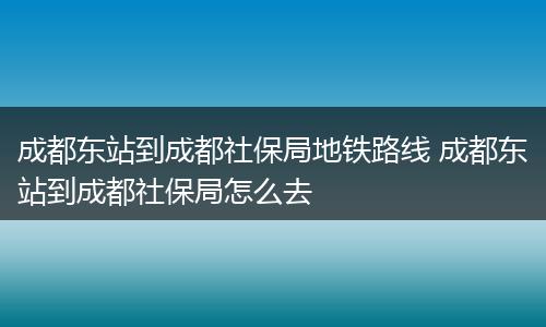 成都东站到成都社保局地铁路线 成都东站到成都社保局怎么去