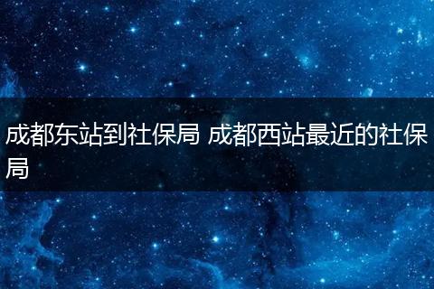 成都东站到社保局 成都西站最近的社保局