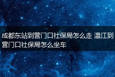 成都东站到营门口社保局怎么走 温江到营门口社保局怎么坐车