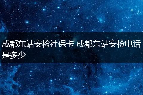 成都东站安检社保卡 成都东站安检电话是多少