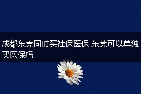 成都东莞同时买社保医保 东莞可以单独买医保吗