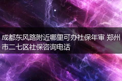 成都东风路附近哪里可办社保年审 郑州市二七区社保咨询电话
