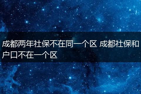 成都两年社保不在同一个区 成都社保和户口不在一个区