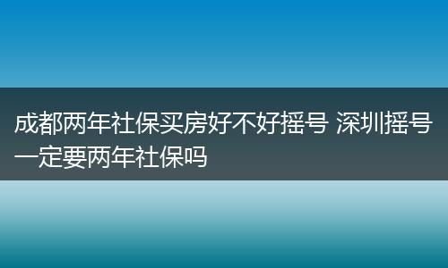 成都两年社保买房好不好摇号 深圳摇号一定要两年社保吗
